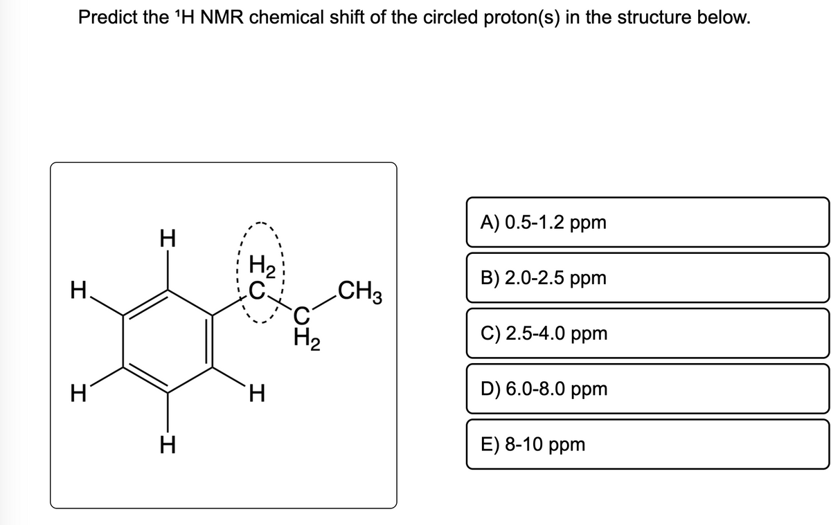 Predict the ¹H NMR chemical shift of the circled proton(s) in the structure below.
H.
I
H
H
-I
H
HC
H
C
H₂
CH3
A) 0.5-1.2 ppm
B) 2.0-2.5 ppm
C) 2.5-4.0 ppm
D) 6.0-8.0 ppm
E) 8-10 ppm