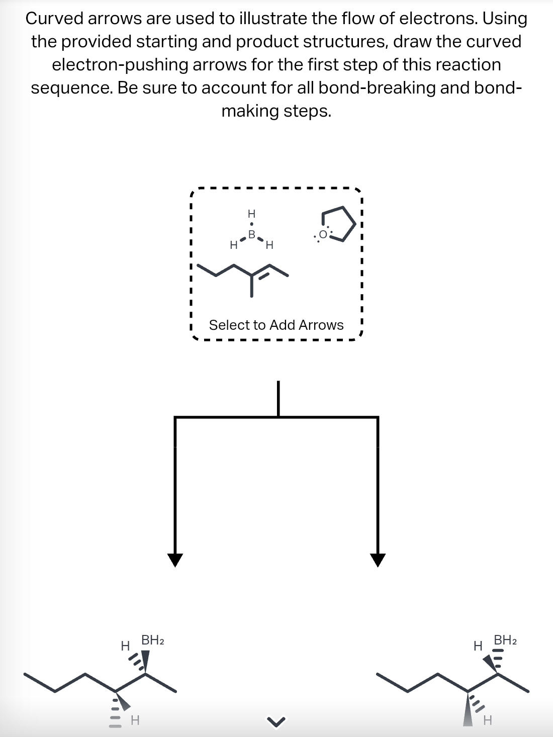 Curved arrows are used to illustrate the flow of electrons. Using
the provided starting and product structures, draw the curved
electron-pushing arrows for the first step of this reaction
sequence. Be sure to account for all bond-breaking and bond-
making steps.
I
H
BH₂
H
B
H
Select to Add Arrows
>
H
Bll
H
BH₂