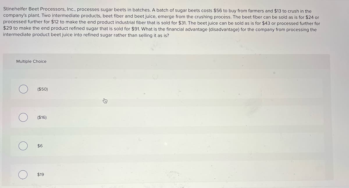 Stinehelfer Beet Processors, Inc., processes sugar beets in batches. A batch of sugar beets costs $56 to buy from farmers and $13 to crush in the
company's plant. Two intermediate products, beet fiber and beet juice, emerge from the crushing process. The beet fiber can be sold as is for $24 or
processed further for $12 to make the end product industrial fiber that is sold for $31. The beet juice can be sold as is for $43 or processed further for
$29 to make the end product refined sugar that is sold for $91. What is the financial advantage (disadvantage) for the company from processing the
intermediate product beet juice into refined sugar rather than selling it as is?
Multiple Choice
($50)
($16)
$6
$19
身
