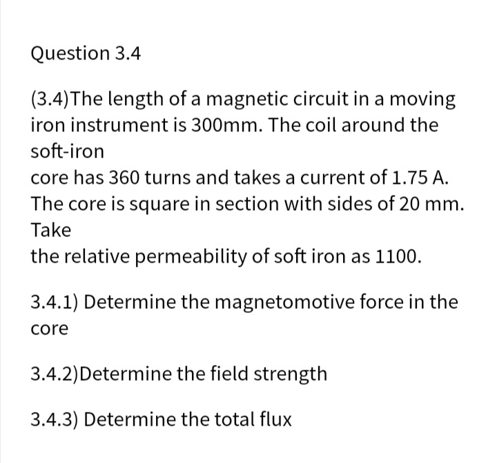 Question 3.4
(3.4)The length of a magnetic circuit in a moving
iron instrument is 300mm. The coil around the
soft-iron
core has 360 turns and takes a current of 1.75 A.
The core is square in section with sides of 20 mm.
Take
the relative permeability of soft iron as 1100.
3.4.1) Determine the magnetomotive force in the
core
3.4.2)Determine the field strength
3.4.3) Determine the total flux
