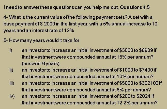 Ineed to answerthese questions can you help me out, Questions4,5
4- What is the current value of the following payment sets? A set with a
base payment of $ 2000 in the first year, with a 5% annual increase to 10
years and an interest rate of 12%
5- How many years would it take for
an investor to increase an initial investment of $3000 to $6939 if
i)
that investment were compounded annual at 15% per annum?
(answer=6 years)
ii)
an investorto increase an initial investment of $1000 to $7400 if
that investmentwere compounded annual at 10% per annum?
an investorto increase an initial investment of $5000 to $302100 if
i)
that investment were compounded annual at 6% per annum?
an investorto increase an initial investment of $200 to $2824 if
iv)
that investment were compounded annual at 12.2% per annum?
