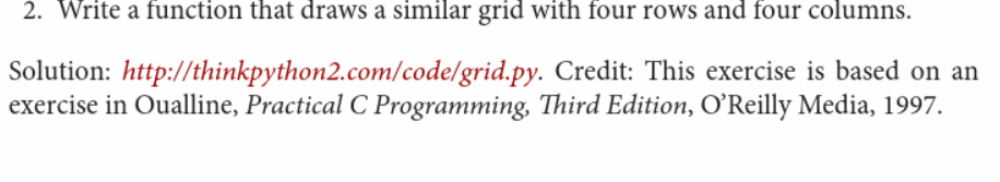 2. Write a function that draws a similar grid with four rows and four columns.
Solution: http://thinkpython2.com/code/grid.py. Credit: This exercise is based on an
exercise in Oualline, Practical C Programming, Third Edition, O'Reilly Media, 1997.