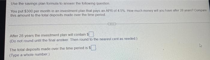 Use the savings plan formula to answer the following question.
You put $300 per month in an investment plan that pays an APR of 4.5%. How much money will you have after 28 years? Compare
this amount to the total deposits made over the time period.
After 28 years the investment plan will contain S
(Do not round until the final answer. Then round to the nearest cent as needed.)
The total deposits made over the time period is $
(Type a whole number.)