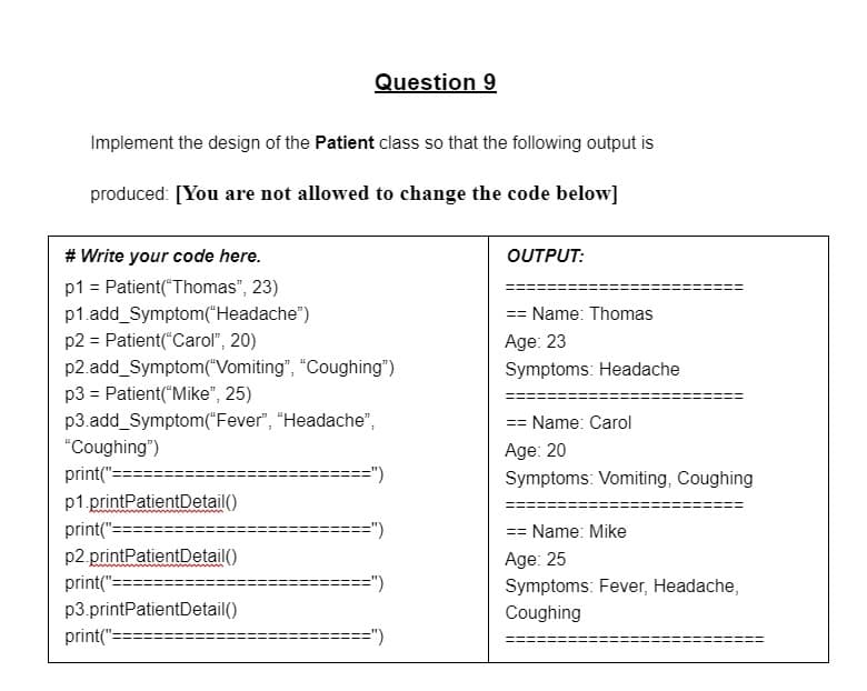 Question 9
Implement the design of the Patient class so that the following output is
produced: [You are not allowed to change the code below]
# Write your code here.
OUTPUT:
p1 = Patient("Thomas", 23)
p1.add_Symptom("Headache")
p2 = Patient("Carol", 20)
p2.add_Symptom("Vomiting", "Coughing")
p3 = Patient("Mike", 25)
p3.add_Symptom("Fever", “Headache",
"Coughing")
== Name: Thomas
Age: 23
Symptoms: Headache
== Name: Carol
Age: 20
Symptoms: Vomiting, Coughing
print("==
==")
p1.printPatientDetail()
print(":
p2.printPatientDetail()
print(":
=")
== Name: Mike
Age: 25
=")
Symptoms: Fever, Headache,
p3.printPatientDetail()
Coughing
print(":
==")
