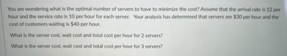 You are wondering what is the optimal number of servers to have to minimize the cost? Assume that the arrival rate is 12 per
hour and the service rate is 10 per hour for each server. Your analysis has determined that servers are $30 per hour and the
cost of customers waiting is $40 per hour.
What is the server cost, wait cost and total cost per hour for 2 servers?
What is the server cost, wait cost and total cost per hour for 3 servers?
