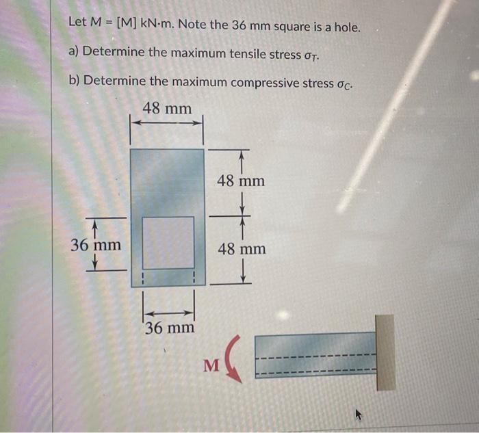 Let M = [M] kN-m. Note the 36 mm square is a hole.
a) Determine the maximum tensile stress σT.
b) Determine the maximum compressive stress oc.
48 mm
36 mm
H
36 mm
48 mm
48 mm
M