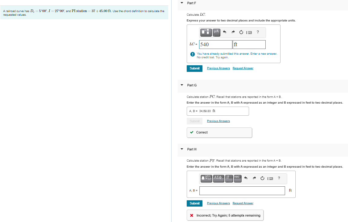 A railroad curve has D = 5°00'. I = 27°00', and PI station=37+45.00 ft. Use the chord definition to calculate the
requested values.
Part F
Calculate LC.
Express your answer to two decimal places and include the appropriate units.
Submit
Part G
LC= 540
ft
You have already submitted this answer. Enter a new answer.
No credit lost. Try again.
C
Part H
μA
Calculate station PC. Recall that stations are reported in the form A + B.
Enter the answer in the form A, B with A expressed as an integer and B expressed in feet to two decimal places.
A, B = 34,69.80 ft
Submit Previous Answers
✓ Correct
A, B =
(24 ?
Previous Answers Request Answer
Submit
Calculate station PT. Recall that stations are reported in the form A + B.
Enter the answer in the form A, B with A expressed as an integer and B expressed in feet to two decimal places.
ΕΞΑΣΦΠ Mec
Previous Answers Request Answer
* Incorrect; Try Again; 5 attempts remaining
F ?
ft