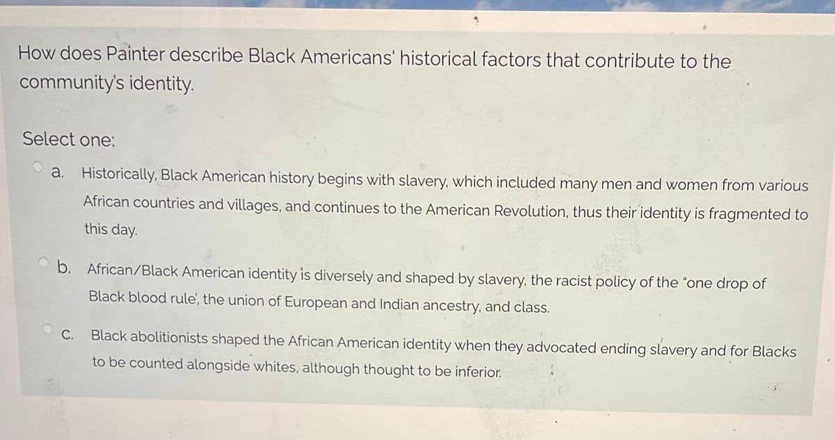 How does Painter describe Black Americans' historical factors that contribute to the
community's identity.
Select one:
a. Historically, Black American history begins with slavery, which included many men and women from various
African countries and villages, and continues to the American Revolution, thus their identity is fragmented to
this day.
b. African/Black American identity is diversely and shaped by slavery, the racist policy of the "one drop of
Black blood rule', the union of European and Indian ancestry, and class.
Black abolitionists shaped the African American identity when they advocated ending slavery and for Blacks
to be counted alongside whites, although thought to be inferior.