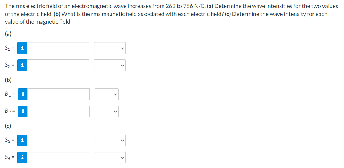 The rms electric field of an electromagnetic wave increases from 262 to 786 N/C. (a) Determine the wave intensities for the two values
of the electric field. (b) What is the rms magnetic field associated with each electric field? (c) Determine the wave intensity for each
value of the magnetic field.
(a)
S1
i
52-
i
(b)
B₁ = i
B₂ = i
(c)
S3= i
S4=
i
>