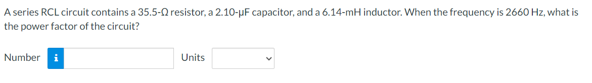 A series RCL circuit contains a 35.5-Q resistor, a 2.10-μF capacitor, and a 6.14-mH inductor. When the frequency is 2660 Hz, what is
the power factor of the circuit?
Number i
Units