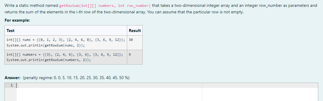 Write a static method named getRowSum(int[][] numbers, int row number) that takes a two-dimensional integer array and an integer row_number as parameters and
returns the sum of the elements in the i-th row of the two-dimensional array. You can assume that the particular row is not empty.
For example:
Test
Result
int[][] nums = {{0, 1, 2, 3}, {2, 4, 6, 8}, (3, 6, 9, 12}}; 30
System.out.println(getRowSum(nums, 2));
int[][] numbers = {{3}, {2, 4, 6}, {3, 6}, {3, 6, 9, 12}};
9
System.out.println(getRowSum(numbers, 2));
Answer: (penalty regime: 0, 0, 5, 10, 15, 20, 25, 30, 35, 40, 45, 50 %)
