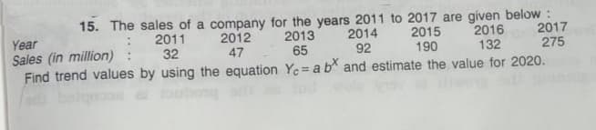 15. The sales of a company for the years 2011 to 2017 are given below :
2013
65
2016
132
2017
275
2015
2012
47
2014
92
Year
Sales (in million)
Find trend values by using the equation Ye = a b and estimate the value for 2020.
2011
32
190
bong
