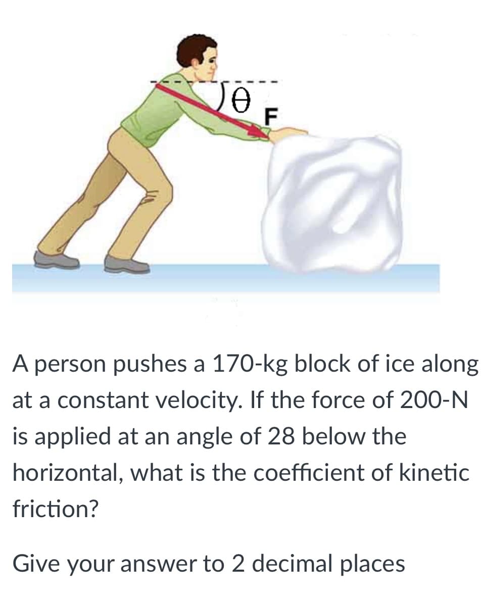 A person pushes a 170-kg block of ice along
at a constant velocity. If the force of 200-N
is applied at an angle of 28 below the
horizontal, what is the coefficient of kinetic
friction?
Give your answer to 2 decimal places
