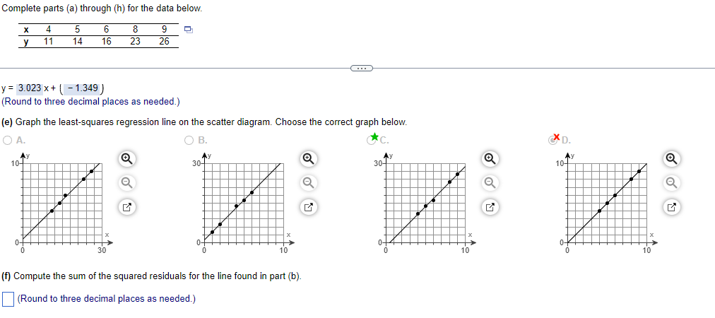 Complete parts (a) through (h) for the data below.
4
5
6
8
9
11
14
16 23
26
X
y
y = 3.023 x + (-1.349)
(Round to three decimal places as needed.)
(e) Graph the least-squares regression line on the scatter diagram. Choose the correct graph below.
O A.
OB.
đc
Ay
10+
30
Ay
(f) Compute the sum of the squared residuals for the line found in part (b).
(Round to three decimal places as needed.)
Q
C
✓
Ay
30-
✔
XD.
10-
✔