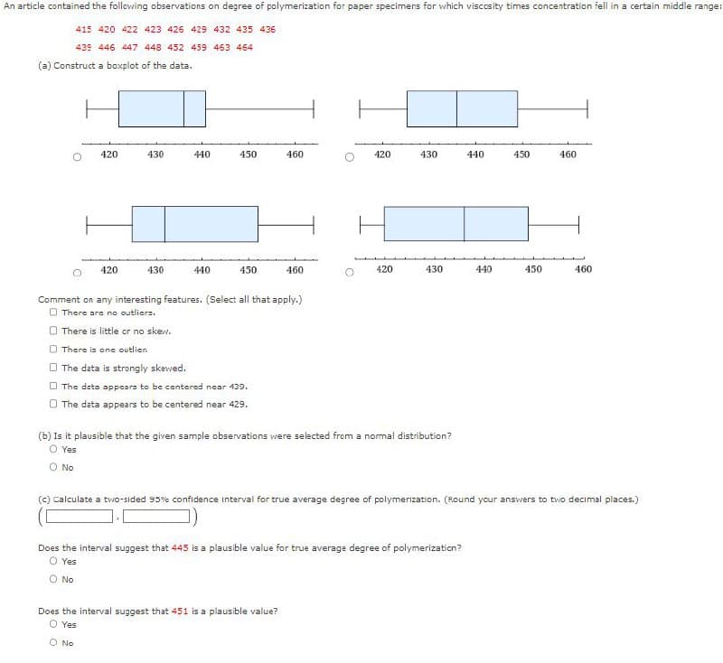 An article contained the following observations on degree of polymerization for paper specimens for which viscosity times concentration fell in a certain middle range:
415 420 422 423 426 429 432 435 436
439 446 447 448 452 459 463 464
(a) Construct a boxplot of the data.
420
430
440
450
460
420
430
440
450
460
420
430
440
450
460
420
430
440
450
460
Comment on any interesting features. (Select all that apply.)
There are no outliers.
There is little or no skew.
There is one outlien
The data is strongly skewed.
The data appears to be centered near 439.
The data appears to be centered near 429.
(b) Is it plausible that the given sample observations were selected from a normal distribution?
O Yes
○ No
(c) Calculate a two-sided 95% confidence interval for true average degree of polymerization. (Round your answers to two decimal places.)
Does the interval suggest that 445 is a plausible value for true average degree of polymerization?
O Yes
○ No
Does the interval suggest that 451 is a plausible value?
© Yes
○ No