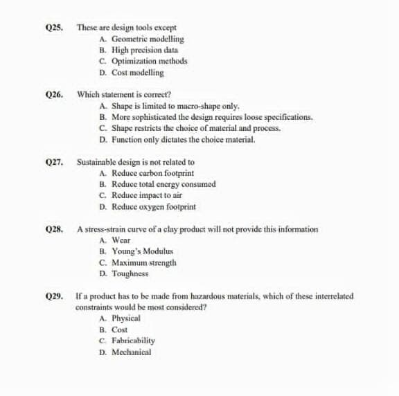 Q25. These are design tools except
A. Geometric modelling
B. High precision data
C. Optimization methods
D. Cost modelling
Q26. Which statement is correet?
A. Shape is limited to macro-shape only.
B. More sophisticated the design requires loose specifications.
C. Shape restricts the choice of material and process.
D. Function only dictates the choice material.
Q27. Sustainable design is not related to
A. Reduce carbon footprint
B. Reduce total energy consumed
C. Reduce impact to air
D. Reduce oxygen footprint
Q28. A stress-strain curve of a clay product will not provide this information
A. Wear
B. Young's Modulus
C. Maximum strength
D. Toughness
Q29. If a product has to be made from huzardous materials, which of these interrelated
constraints would be most considered?
A. Physical
B. Cost
C. Fabricability
D. Mechanical
