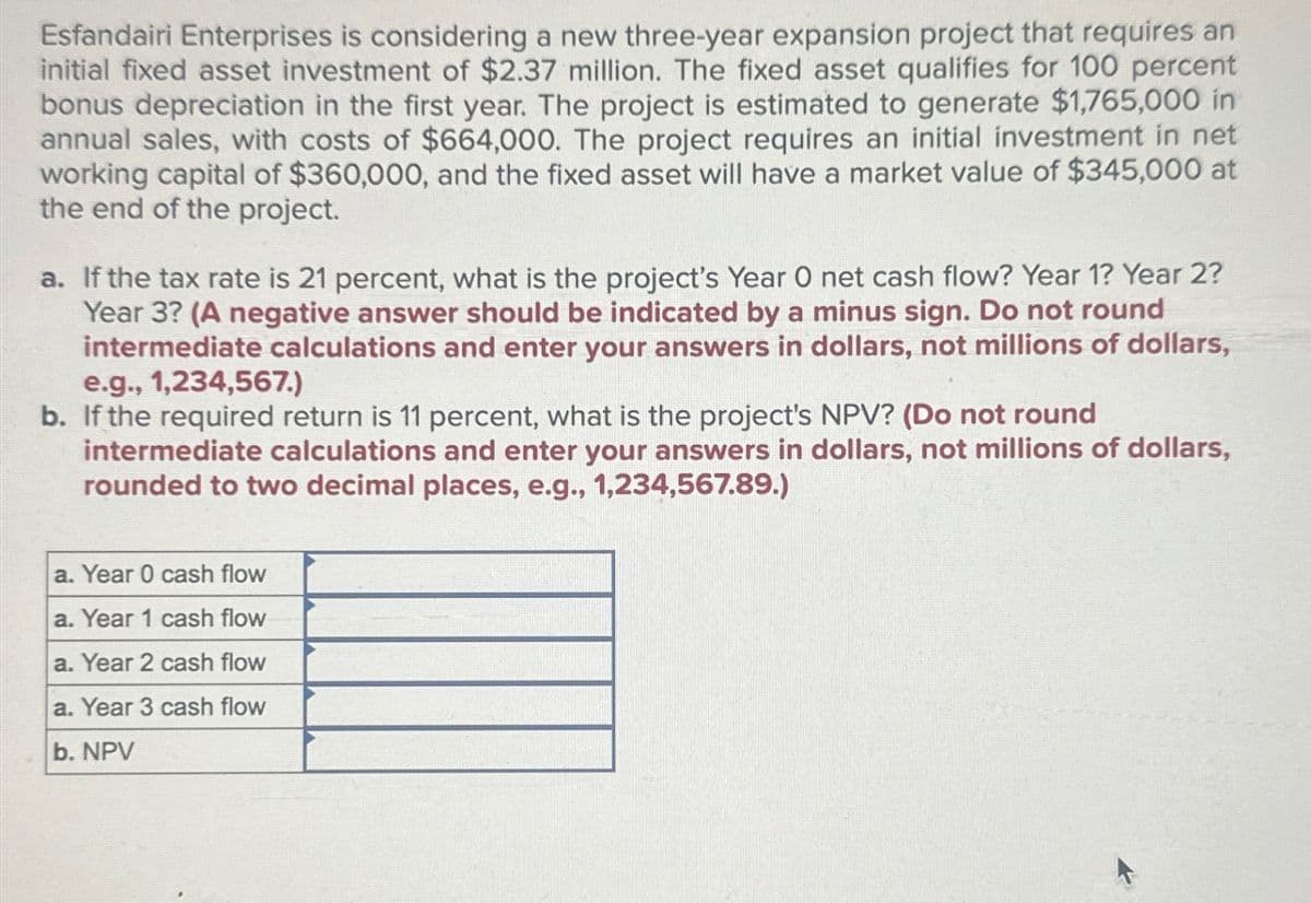 Esfandairi Enterprises is considering a new three-year expansion project that requires an
initial fixed asset investment of $2.37 million. The fixed asset qualifies for 100 percent
bonus depreciation in the first year. The project is estimated to generate $1,765,000 in
annual sales, with costs of $664,000. The project requires an initial investment in net
working capital of $360,000, and the fixed asset will have a market value of $345,000 at
the end of the project.
a. If the tax rate is 21 percent, what is the project's Year O net cash flow? Year 1? Year 2?
Year 3? (A negative answer should be indicated by a minus sign. Do not round
intermediate calculations and enter your answers in dollars, not millions of dollars,
e.g., 1,234,567.)
b. If the required return is 11 percent, what is the project's NPV? (Do not round
intermediate calculations and enter your answers in dollars, not millions of dollars,
rounded to two decimal places, e.g., 1,234,567.89.)
a. Year 0 cash flow
a. Year 1 cash flow
a. Year 2 cash flow
a. Year 3 cash flow
b. NPV