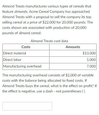 Almond Treats manufactures various types of cereals that
feature almonds. Acme Cereal Company has approached
Almond Treats with a proposal to sell the company its top
selling cereal at a price of $22,000 for 20,000 pounds. The
costs shown are associated with production of 20,000
pounds of almond cereal:
Almond Treats cost data
Costs
Direct material
Direct labor
Manufacturing overhead
Amounts
$13,000
5,000
7,000
The manufacturing overhead consists of $2,000 of variable
costs with the balance being allocated to fixed costs. If
Almond Treats buys the cereal, what is the effect on profit? If
the effect is negative, use a dash - not parentheses ().