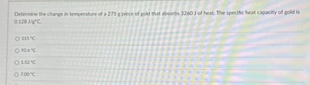 Determine the change in temperature of a 275 g piece of gold that absorbs 3260 J of heat. The specific heat capacity of gold is
0.128 J/gºC.
O 115 °C.
O 92.6 °C
O 1.52 °C
O 7,00 °℃