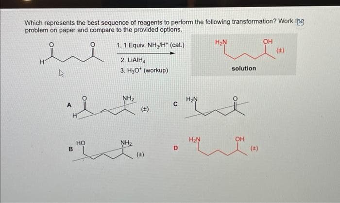 Which represents the best sequence of reagents to perform the following transformation? Work the
problem on paper and compare to the provided options.
1. 1 Equiv. NH3/H* (cat.)
2. LIAIH4
3. H30* (workup)
H
4
A
^it²
H
B
NH₂
HO
NH₂
(+)
C
D
H₂N
H₂N
H₂N
solution
OH
OH