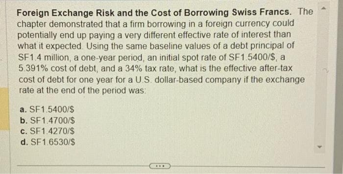 Foreign Exchange Risk and the Cost of Borrowing Swiss Francs. The
chapter demonstrated that a firm borrowing in a foreign currency could
potentially end up paying a very different effective rate of interest than
what it expected. Using the same baseline values of a debt principal of
SF1.4 million, a one-year period, an initial spot rate of SF1.5400/$, a
5.391% cost of debt, and a 34% tax rate, what is the effective after-tax
cost of debt for one year for a U.S. dollar-based company if the exchange
rate at the end of the period was:
a. SF1.5400/$
b. SF1.4700/$
c. SF1.4270/$
d. SF1.6530/$
...