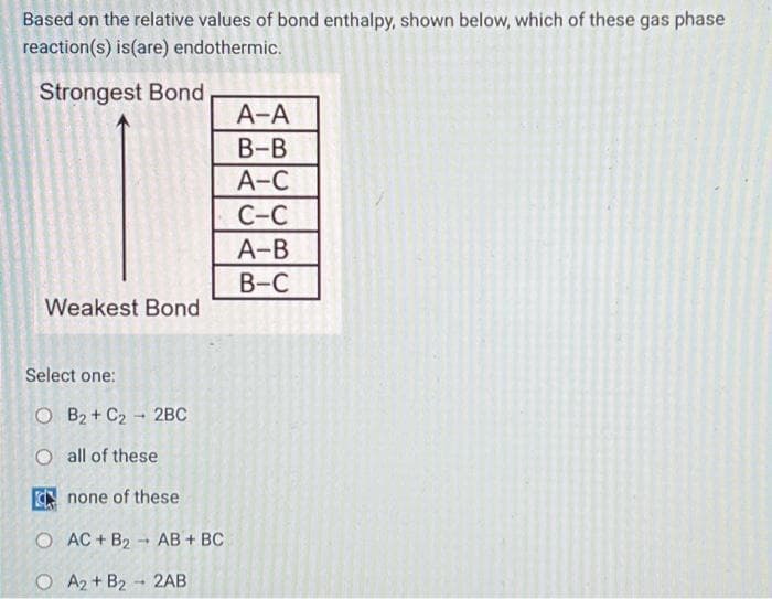 Based on the relative values of bond enthalpy, shown below, which of these gas phase
reaction(s) is(are) endothermic.
Strongest Bond
Weakest Bond
Select one:
OB₂+ C₂ 2BC
O all of these
none of these
O AC + B₂
1
AB + BC
O A2+ B2 2AB
1
A-A
B-B
A-C
C-C
A-B
B-C