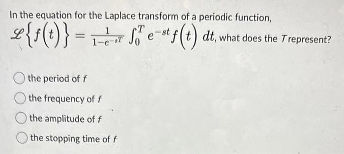 In the equation for the Laplace transform of a periodic function,
se{f(t)} = ₁ + √² e-f(t)
1
T
SO²
1-e-T
the period of f
the frequency of f
the amplitude of f
the stopping time of f
e-st f(t) dt, what does the Trepresent?