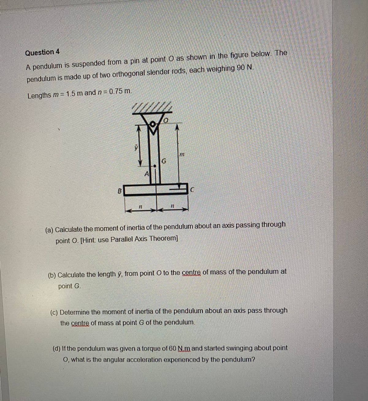 Question 4
A pendulum is suspended from a pin at point O as shown in the figure below. The
pendulum is made up of two orthogonal slender rods, each weighing 90 N.
Lengths m 1.5 m and n = 0.75 m.
G
A
B
(a) Calculate the moment of inertia of the pendulum about an axis passing through
point O. [Hint use Parallel Axis Theorem]
(b) Calculate the length y, from point O to the centre of mass of the pendulum at
point G.
(c) Determine the moment of inertia of the pendulum about an axis pass through
the centre of mass at point
of the pendulum.
(d) If the pendulum was given a torque of 60 Nm and started swinging about point
O, what is the angular acceleration experienced by the pendulum?
