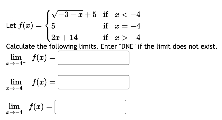 if x < −4
5
if x = -4
2x + 14
if
x>-4
Calculate the following limits. Enter "DNE" if the limit does not exist.
lim_f(x)
=
Let f(x) =
x→-4-
lim__ƒ(x) =
x −4+
lim_ƒ(x) =
x→-4
-3-x+5