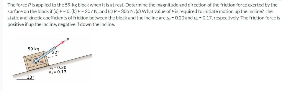 The force P is applied to the 59-kg block when it is at rest. Determine the magnitude and direction of the friction force exerted by the
surface on the block if (a) P = 0, (b) P = 207 N, and (c) P=305 N. (d) What value of P is required to initiate motion up the incline? The
static and kinetic coefficients of friction between the block and the incline are s-0.20 and Uk - 0.17, respectively. The friction force is
positive if up the incline, negative if down the incline.
59 kg
13°
22°
#₁ = 0.20
H = 0.17