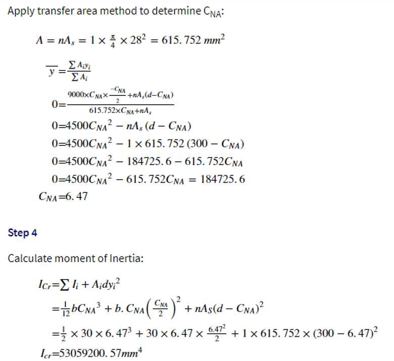 Apply transfer area method to determine CNA:
A = nAs = 1 × × 28² = 615.752 mm²
Σ Aivi
ΣΑ;
0=
-CNA
9000xCNAX- -+nA, (d-CNA)
2
615.752xCNA+NA,
0=4500CNA²nAs
(d - CNA)
0=4500CNA²1 x 615.752 (300- CNA)
0-4500CNA²184725.6-615.752CNA
0=4500CNA² - 615.752CNA = 184725.6
CNA=6.47
Step 4
Calculate moment of Inertia:
Icr=Σli + A¡dy;²
=bCNA³ + b. CNA (CN^)² + nAs(d— CNA)²
3
=½ × 30 × 6. 47³ + 30 × 6. 47 × 6.47² +
Icr=53059200. 57mm4
+ 1 x 615.752 x (300 - 6.47)²