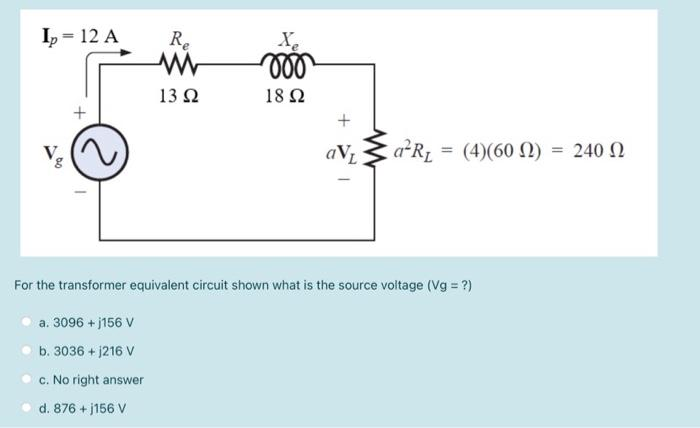 Ip = 12 A
Re
ww
13 Ω
+
aVL
a²R₁
For the transformer equivalent circuit shown what is the source voltage (Vg = ?)
a. 3096 +j156 V
b. 3036 + 1216 V
c. No right answer
d. 876 +j156 V
Xe
moo
18 Ω
= (4)(60 Ω) = 240 Ω Ω