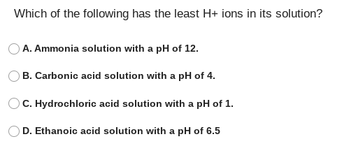 Which of the following has the least H+ ions in its solution?
A. Ammonia solution with a pH of 12.
OB. Carbonic acid solution with a pH of 4.
C. Hydrochloric acid solution with a pH of 1.
D. Ethanoic acid solution with a pH of 6.5
