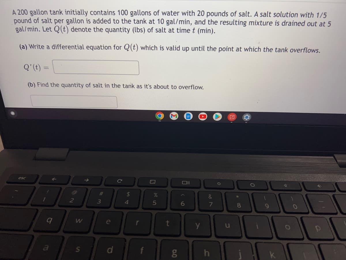 A 200 gallon tank initially contains 100 gallons of water with 20 pounds of salt. A salt solution with 1/5
pound of salt per gallon is added to the tank at 10 gal/min, and the resulting mixture is drained out at 5
gal/min. Let Q(t) denote the quantity (lbs) of salt at time t (min).
(a) Write a differential equation for Q(t) which is valid up until the point at which the tank overflows.
Q' (t) =
=
(b) Find the quantity of salt in the tank as it's about to overflow.
esc
C
✓
%
1
1
a
2
W
S
# 3
e
d
$
4
f
5
rt
99
6
y
&
7
h
O
u
* 00
8
O
1
9
1
O