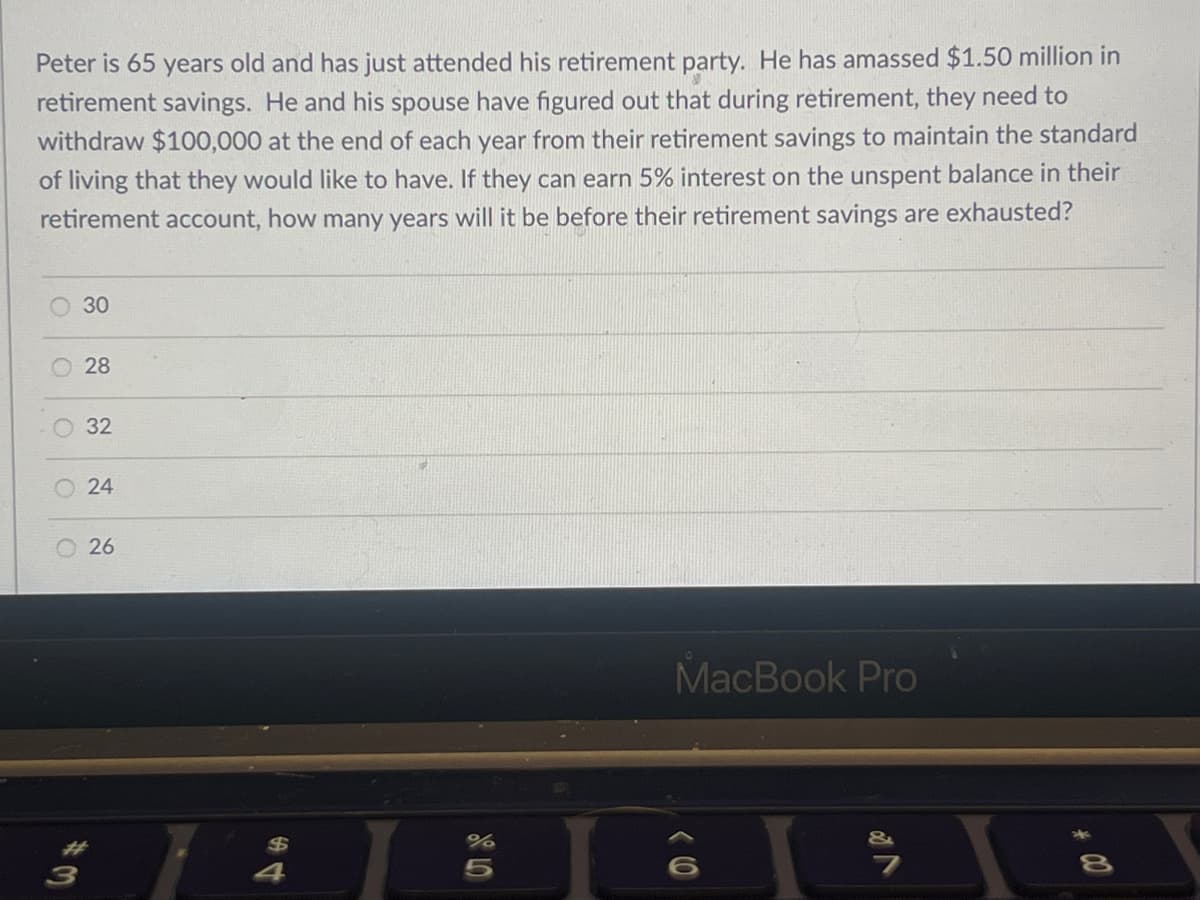 Peter is 65 years old and has just attended his retirement party. He has amassed $1.50 million in
retirement savings. He and his spouse have figured out that during retirement, they need to
withdraw $100,000 at the end of each year from their retirement savings to maintain the standard
of living that they would like to have. If they can earn 5% interest on the unspent balance in their
retirement account, how many years will it be before their retirement savings are exhausted?
O
O
3
30
28
32
24
26
44
%
5
MacBook Pro
(0
√ 2⁰
00 *
8