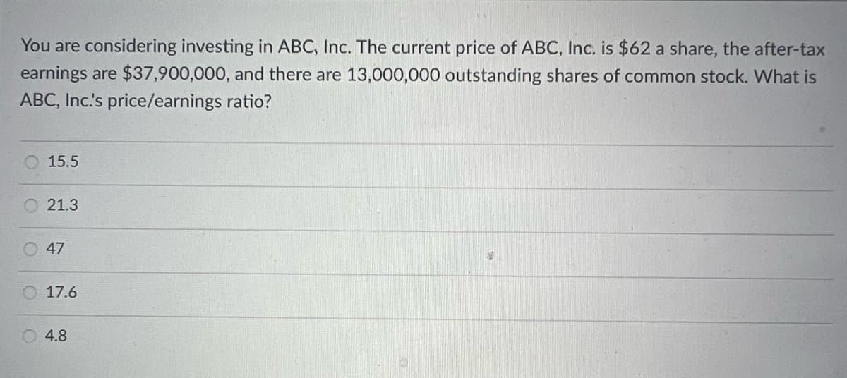 You are considering investing in ABC, Inc. The current price of ABC, Inc. is $62 a share, the after-tax
earnings are $37,900,000, and there are 13,000,000 outstanding shares of common stock. What is
ABC, Inc.'s price/earnings ratio?
15.5
21.3
47
17.6
4.8
