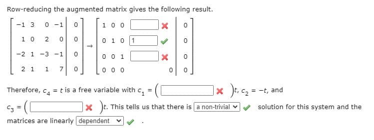 Row-reducing the augmented matrix gives the following result.
-1 3
0 -1
1 0 0
1 0
0 1 0 1
-2 1 -3 -1
0 0 1
2 1
0 0 0
1
7
Therefore, c, = t is a free variable with c, =
x )t, cz = -t, and
C3 =
]× )t.
x t. This tells us that there is a non-trivial v
solution for this system and the
matrices are linearly dependent
