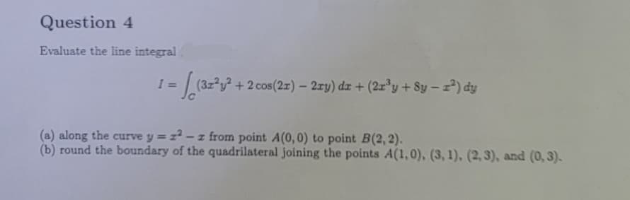 Question 4
Evaluate the line integral
1 = √(32²,².
+ 2 cos(2x) - 2xy) dr + (2x³y + 8y-²) dy
(a) along the curve y = z²-z from point A(0,0) to point B(2, 2).
(b) round the boundary of the quadrilateral joining the points A(1,0), (3, 1), (2, 3), and (0, 3).