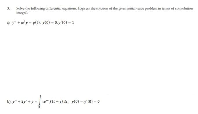 Solve the following differential equations. Express the solution of the given initial value problem in terms of convolution
integral.
a) y"+w²y = g(t), y(0) = 0, y'(0) = 1
3.
= [te-¹f(t-1)dt, y(0) = y'(0) = 0
b) y" +2y + y =