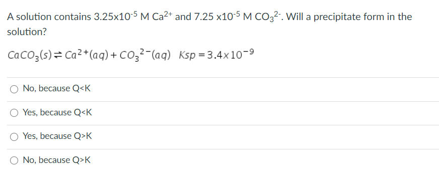 A solution contains 3.25x10-5 M Ca2+ and 7.25 x10-5 M CO3²-. Will a precipitate form in the
solution?
CaCo3(s)= Ca2+(aq) + CO3²-(aq) Ksp = 3.4x10-9
No, because Q<K
Yes, because Q<K
Yes, because Q>K
No, because Q>K
