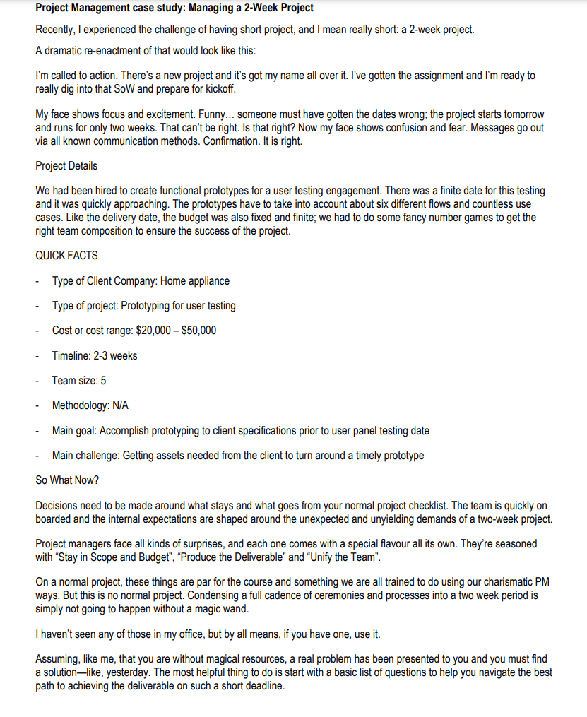 Project Management case study: Managing a 2-Week Project
Recently, I experienced the challenge of having short project, and I mean really short: a 2-week project.
A dramatic re-enactment of that would look like this:
I'm called to action. There's a new project and it's got my name all over it. I've gotten the assignment and I'm ready to
really dig into that SoW and prepare for kickoff.
My face shows focus and excitement. Funny... someone must have gotten the dates wrong; the project starts tomorrow
and runs for only two weeks. That can't be right. Is that right? Now my face shows confusion and fear. Messages go out
via all known communication methods. Confirmation. It is right.
Project Details
We had been hired to create functional prototypes for a user testing engagement. There was a finite date for this testing
and it was quickly approaching. The prototypes have to take into account about six different flows and countless use
cases. Like the delivery date, the budget was also fixed and finite; we had to do some fancy number games to get the
right team composition to ensure the success of the project.
QUICK FACTS
Type of Client Company: Home appliance
Type of project: Prototyping for user testing
Cost or cost range: $20,000 - $50,000
Timeline: 2-3 weeks
Team size: 5
Methodology: N/A
Main goal: Accomplish prototyping to client specifications prior to user panel testing date
Main challenge: Getting assets needed from the client to turn around a timely prototype
So What Now?
Decisions need to be made around what stays and what goes from your normal project checklist. The team is quickly on
boarded and the internal expectations are shaped around the unexpected and unyielding demands of a two-week project.
Project managers face all kinds of surprises, and each one comes with a special flavour all its own. They're seasoned
with "Stay in Scope and Budget", "Produce the Deliverable" and "Unify the Team".
On a normal project, these things are par for the course and something we are all trained to do using our charismatic PM
ways. But this is no normal project. Condensing a full cadence of ceremonies and processes into a two week period is
simply not going to happen without a magic wand.
I haven't seen any of those in my office, but by all means, if you have one, use it.
Assuming, like me, that you are without magical resources, a real problem has been presented to you and you must find
a solution-like, yesterday. The most helpful thing to do is start with a basic list of questions to help you navigate the best
path to achieving the deliverable on such a short deadline.