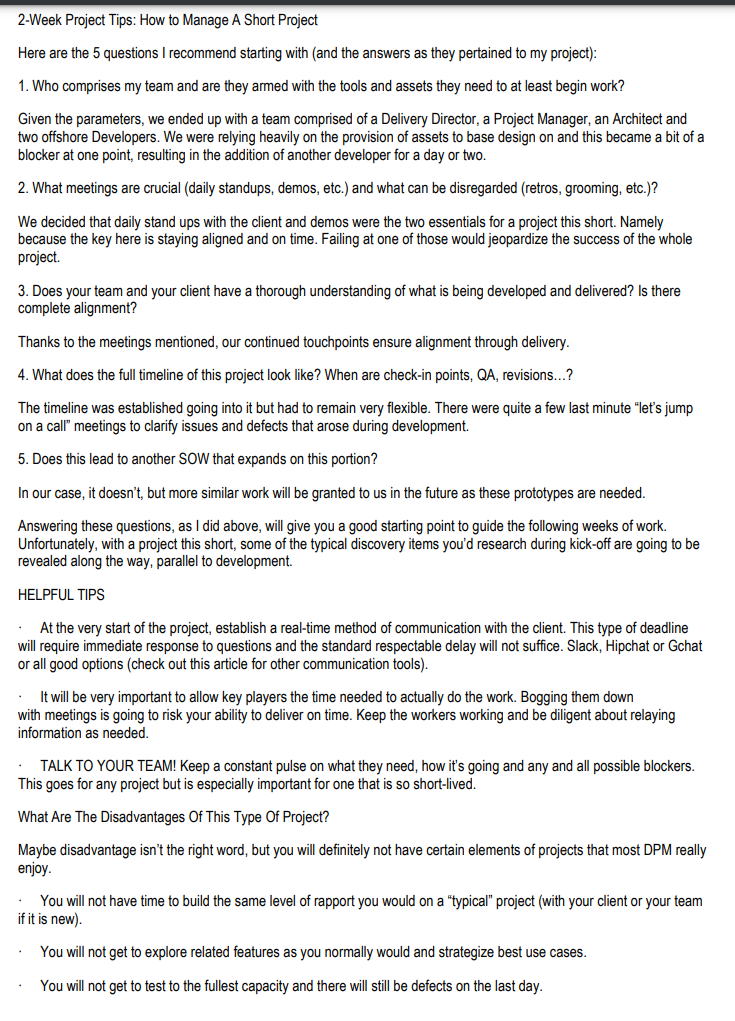 2-Week Project Tips: How to Manage A Short Project
Here are the 5 questions I recommend starting with (and the answers as they pertained to my project):
1. Who comprises my team and are they armed with the tools and assets they need to at least begin work?
Given the parameters, we ended up with a team comprised of a Delivery Director, a Project Manager, an Architect and
two offshore Developers. We were relying heavily on the provision of assets to base design on and this became a bit of a
blocker at one point, resulting in the addition of another developer for a day or two.
2. What meetings are crucial (daily standups, demos, etc.) and what can be disregarded (retros, grooming, etc.)?
We decided that daily stand ups with the client and demos were the two essentials for a project this short. Namely
because the key here is staying aligned and on time. Failing at one of those would jeopardize the success of the whole
project.
3. Does your team and your client have a thorough understanding of what is being developed and delivered? Is there
complete alignment?
Thanks to the meetings mentioned, our continued touchpoints ensure alignment through delivery.
4. What does the full timeline of this project look like? When are check-in points, QA, revisions...?
The timeline was established going into it but had to remain very flexible. There were quite a few last minute "let's jump
on a call" meetings to clarify issues and defects that arose during development.
5. Does this lead to another SOW that expands on this portion?
In our case, it doesn't, but more similar work will be granted to us in the future as these prototypes are needed.
Answering these questions, as I did above, will give you a good starting point to guide the following weeks of work.
Unfortunately, with a project this short, some of the typical discovery items you'd research during kick-off are going to be
revealed along the way, parallel to development.
HELPFUL TIPS
At the very start of the project, establish a real-time method of communication with the client. This type of deadline
will require immediate response to questions and the standard respectable delay will not suffice. Slack, Hipchat or Gchat
or all good options (check out this article for other communication tools).
.
. It will be very important to allow key players the time needed to actually do the work. Bogging them down
with meetings is going to risk your ability to deliver on time. Keep the workers working and be diligent about relaying
information as needed.
TALK TO YOUR TEAM! Keep a constant pulse on what they need, how it's going and any and all possible blockers.
This goes for any project but is especially important for one that is so short-lived.
What Are The Disadvantages Of This Type Of Project?
Maybe disadvantage isn't the right word, but you will definitely not have certain elements of projects that most DPM really
enjoy.
.
You will not have time to build the same level of rapport you would on a "typical" project (with your client or your team
if it is new).
You will not get to explore related features as you normally would and strategize best use cases.
You will not get to test to the fullest capacity and there will still be defects on the last day.