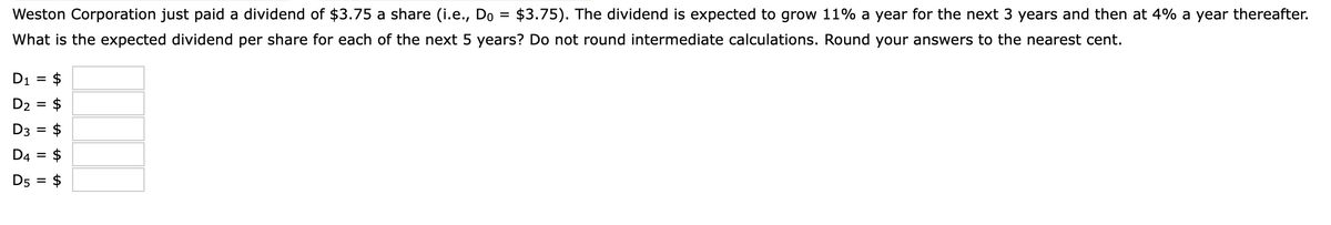 Weston Corporation just paid a dividend of $3.75 a share (i.e., Do
$3.75). The dividend is expected to grow 11% a year for the next 3 years and then at 4% a year thereafter.
What is the expected dividend per share for each of the next 5 years? Do not round intermediate calculations. Round your answers to the nearest cent.
D1 =
$
D2 =
$
D3
$
%D
D4 = $
D5 =
$
%24
I| ||
