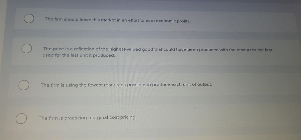 O
O
The price is a reflection of the highest-valued good that could have been produced with the resources the firm
used for the last unit it produced.
O
The firm should leave this market in an effort to earn economic profits.
O
The firm is using the fewest resources possible to produce each unit of output.
The firm is practicing marginal cost pricing.