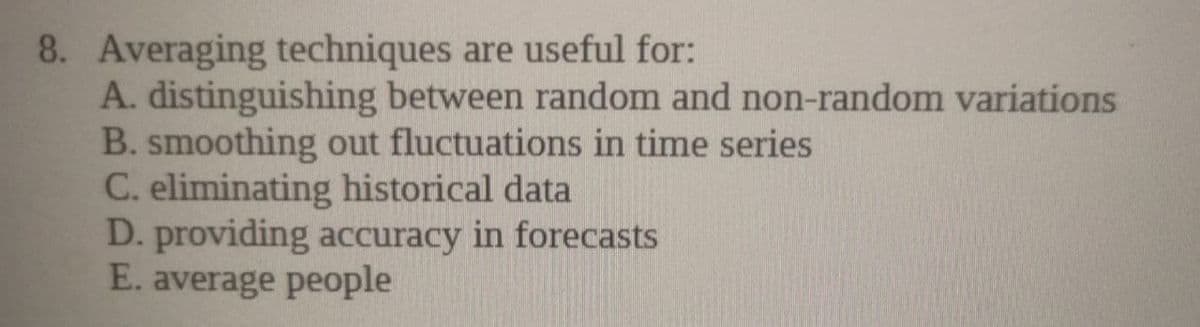 8. Averaging techniques are useful for:
A. distinguishing between random and non-random variations
B. smoothing out fluctuations in time series
C. eliminating historical data
D. providing accuracy in forecasts
E. average people