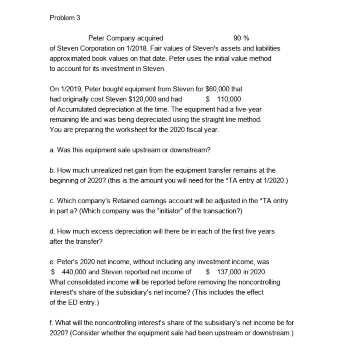 Problem 3
Peter Company acquired
90 %
of Steven Corporation on 1/2018. Fair values of Steven's assets and liabilities
approximated book values on that date. Peter uses the initial value method
to account for its investment in Steven.
On 1/2019, Peter bought equipment from Steven for $60,000 that
had originally cost Steven $120,000 and had
of Accumulated depreciation at the time. The equipment had a five-year
remaining life and was being depreciated using the straight line method.
You are preparing the worksheet for the 2020 fiscal year.
$ 110,000
a. Was this equipment sale upstream or downstream?
b. How much unrealized net gain from the equipment transfer remains at the
beginning of 2020? (this is the amount you will need for the "TA entry at 1/2020.)
c. Which company's Retained earnings account will be adjusted in the "TA entry
in part a? (Which company was the "initiator" of the transaction?)
d. How much excess depreciation will there be in each of the first five years
after the transfer?
e. Peter's 2020 net income, without including any investment income, was
$ 440,000 and Steven reported net income of
$ 137,000 in 2020.
What consolidated income will be reported before removing the noncontrolling
interest's share of the subsidiary's net income? (This includes the effect
of the ED entry.)
f. What will the noncontrolling interest's share of the subsidiary's net income be for
2020? (Consider whether the equipment sale had been upstream or downstream.)
