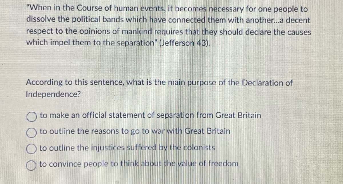 "When in the Course of human events, it becomes necessary for one people to
dissolve the political bands which have connected them with another...a decent
respect to the opinions of mankind requires that they should declare the causes
which impel them to the separation" (Jefferson 43).
According to this sentence, what is the main purpose of the Declaration of
Independence?
O to make an official statement of separation from Great Britain
to outline the reasons to go to war with Great Britain
to outline the injustices suffered by the colonists
to convince people to think about the value of freedom