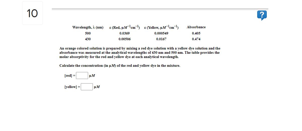 10
Wavelength, 1. (nm)
E (Red, µ.Mcm- ɛ(Yellow, µMr'cm¬1)
Absorbance
500
0.0369
0.000549
0.405
430
0.00506
0.0167
0.474
An orange colored solution is prepared by mixing a red dye solution with a yellow dye solution and the
absorbance was measured at the analytical wavelengths of 430 nm and 500 nm. The table provides the
molar absorptivity for the red and yellow dye at each analytical wavelength.
Calculate the concentration (in u.M) of the red and yellow dye in the mixture.
[red] =
[yellow] =
