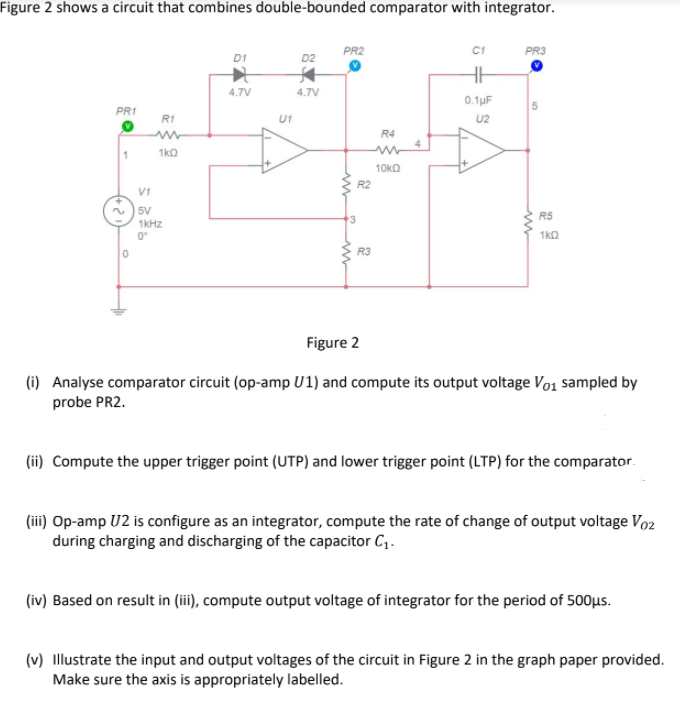 Figure 2 shows a circuit that combines double-bounded comparator with integrator.
PR2
C1
PR3
D1
D2
4.7V
4.7V
0.1uF
5.
PR1
R1
U1
U2
R4
1
1kQ
10ka
R2
V1
~ ) 5V
1KHZ
R5
0°
1k2
R3
Figure 2
(i) Analyse comparator circuit (op-amp U1) and compute its output voltage Vo1 sampled by
probe PR2.
(ii) Compute the upper trigger point (UTP) and lower trigger point (LTP) for the comparator.
(iii) Op-amp U2 is configure as an integrator, compute the rate of change of output voltage Vo2
during charging and discharging of the capacitor C1.
(iv) Based on result in (iii), compute output voltage of integrator for the period of 500µs.
(v) Illustrate the input and output voltages of the circuit in Figure 2 in the graph paper provided.
Make sure the axis is appropriately labelled.
