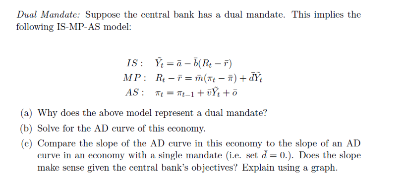 Dual Mandate: Suppose the central bank has a dual mandate. This implies the
following IS-MP-AS model:
IS: Yta-b(R₁ - 7)
MP:
AS:
R-F= m(t - đ) + đY
πt = πt-1 + vŸt +ō
(a) Why does the above model represent a dual mandate?
(b) Solve for the AD curve of this economy.
(c) Compare the slope of the AD curve in this economy to the slope of an AD
curve in an economy with a single mandate (i.e. set d= 0.). Does the slope
make sense given the central bank's objectives? Explain using a graph.